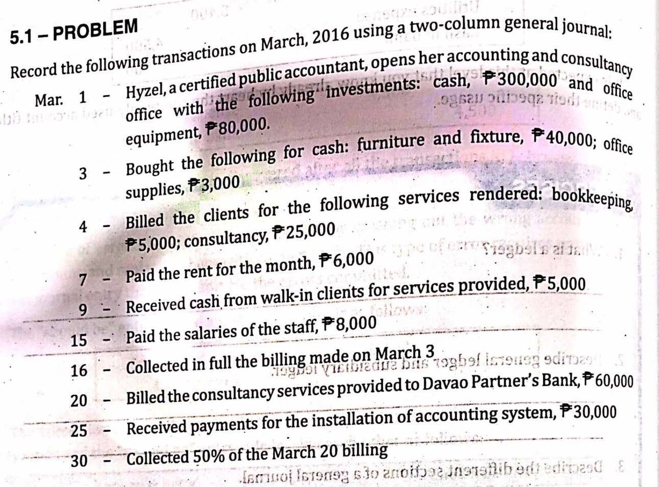 5.1 - PROBLEM 
Record the following transactions on March, 2016 using a two-column general journal: 
Mar. 1 - Hyzel, a certified public accountant, opens her accounting and consultancy 
office with the following investments: cash, P300,000 and office 

equipment, P80,000. 
3 - Bought the following for cash: furniture and fixture, ₱40,000; office 
supplies, P 3,000
4 - Billed the clients for the following services rendered: bookkeeping,
P *5,000; consultancy, P25,000
7 - Paid the rent for the month, P 6,000
9 Received cash from walk-in clients for services provided, P 5,000
15 Paid the salaries of the staff, P 8,000
16 - Collected in full the billing made on March 3 
20 - Billed the consultancy services provided to Davao Partner’s Bank, P 60,000
25 - Received payments for the installation of accounting system, 30,000
30 - Collected 50% of the March 20 billing 
do aπόiɔ9ξ in91əflib :