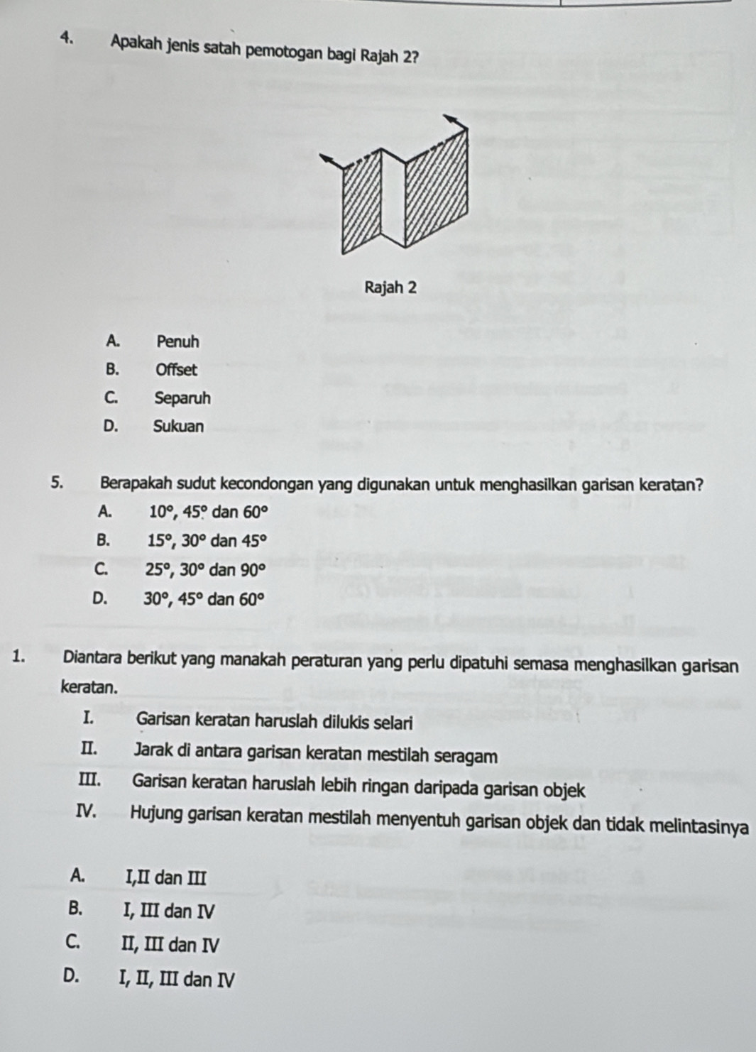 Apakah jenis satah pemotogan bagi Rajah 2?
Rajah 2
A. Penuh
B. Offset
C. Separuh
D. Sukuan
5. Berapakah sudut kecondongan yang digunakan untuk menghasilkan garisan keratan?
A. 10°, 45° dan 60°
B. 15°, 30° dan 45°
C. 25°, 30° dan 90°
D. 30°, 45° A da n60°
1. Diantara berikut yang manakah peraturan yang perlu dipatuhi semasa menghasilkan garisan
keratan.
I. Garisan keratan haruslah dilukis selari
II. Jarak di antara garisan keratan mestilah seragam
III. Garisan keratan haruslah lebih ringan daripada garisan objek
IV. Hujung garisan keratan mestilah menyentuh garisan objek dan tidak melintasinya
A. I,II dan III
B. I, III dan IV
C. II, III dan IV
D. I, II, III dan IV