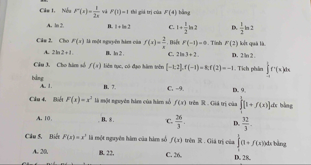 Nếu F'(x)= 1/2x  và F(1)=1 thì giá trị của F(4) bằng
A. ln 2. B. 1+ln 2 C. 1+ 1/2 ln 2  1/2 ln 2
D.
Câu 2. Cho F(x) là một nguyên hàm của f(x)= 2/x . Biết F(-1)=0. Tính F(2) kết quả là.
A. 2ln 2+1. B. ln 2. C. 2ln 3+2. D. 2 ln 2 .
Câu 3. Cho hàm số f(x) liên tục, có đạo hàm trên [-1;2], f(-1)=8; f(2)=-1. Tích phân ∈tlimits _(-1)^2f^,(x)dx
bằng
A. 1. B. 7. C. −9. D. 9.
Câu 4. Biết F(x)=x^2 là một nguyên hàm của hàm số f(x) trên R . Giá trị của ∈tlimits _1^(3[1+f(x)]dx bằng
A. 10. B. 8. 'C. frac 26)3. D.  32/3 . 
Câu 5. Biết F(x)=x^3 là một nguyên hàm của hàm số f(x) trên R . Giá trị của ∈tlimits _1^3(1+f(x))dx bằng
A. 20. B. 22. C. 26. D. 28.