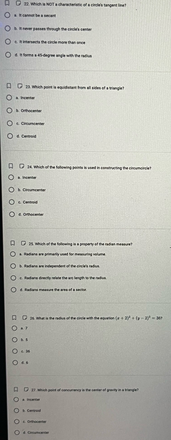 Which is NOT a characteristic of a circle's tangent line?
a. It cannot be a secant
b. It never passes through the circle's center
c. It intersects the circle more than once
d. It forms a 45-degree angle with the radius
23. Which point is equidistant from all sides of a triangle?
a. Incenter
b. Orthocenter
c. Circumcenter
d. Centrold
24. Which of the following points is used in constructing the circumcircle?
b. Circumcenter
c. Centroid
25. Which of the following is a property of the radian measure?
a. Radians are primarily used for measuring volume
b. Radians are independent of the circle's radius.
c. Radians directly relate the arc length to the radius.
26. What is the radius of the circle with the equation (x+2)^2+(y-2)^2=36?
a. 7
b. 5
c. 36
d. 6
27. Which point of concurrency is the center of gravity in a triangle?
a. Incente
b. Centroid
c. Orthocenter
d. Circumcente
