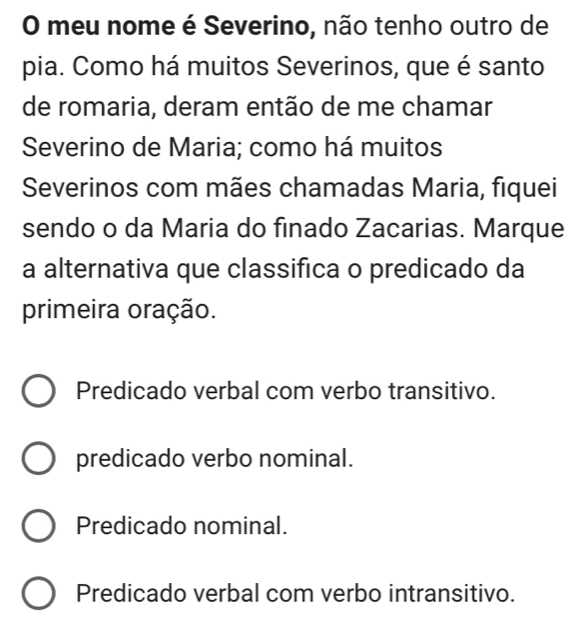 meu nome é Severino, não tenho outro de
pia. Como há muitos Severinos, que é santo
de romaria, deram então de me chamar
Severino de Maria; como há muitos
Severinos com mães chamadas Maria, fiquei
sendo o da Maria do finado Zacarias. Marque
a alternativa que classifica o predicado da
primeira oração.
Predicado verbal com verbo transitivo.
predicado verbo nominal.
Predicado nominal.
Predicado verbal com verbo intransitivo.