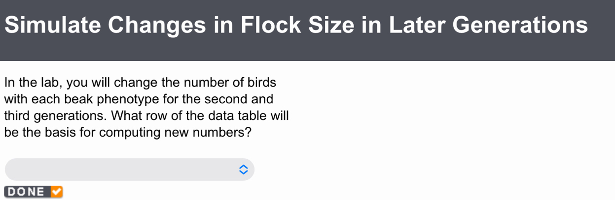 Simulate Changes in Flock Size in Later Generations 
In the lab, you will change the number of birds 
with each beak phenotype for the second and 
third generations. What row of the data table will 
be the basis for computing new numbers? 
DONE