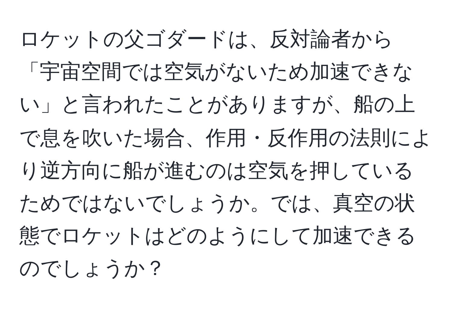 ロケットの父ゴダードは、反対論者から「宇宙空間では空気がないため加速できない」と言われたことがありますが、船の上で息を吹いた場合、作用・反作用の法則により逆方向に船が進むのは空気を押しているためではないでしょうか。では、真空の状態でロケットはどのようにして加速できるのでしょうか？