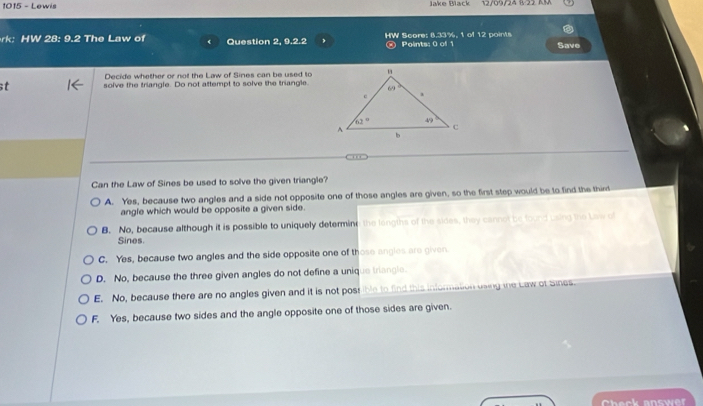 1015 - Lewis Jake Black 12/09/24 B/22 AR
rk: HW 28: 9.2 The Law of Question 2, 9.2.2 HW Score: 8.33%, 1 of 12 points Save
Points: 0 of 1
Decide whether or not the Law of Sines can be used to
t solve the triangle. Do not attempt to solve the triangle.
Can the Law of Sines be used to solve the given triangle?
A. Yes, because two angles and a side not opposite one of those angles are given, so the first step would be to find the thint
angle which would be opposite a given side.
B. No, because although it is possible to uniquely determine the langths of the sides, they cannot be found using the Law of
Sines.
C. Yes, because two angles and the side opposite one of those angles are given
D. No, because the three given angles do not define a unique triangle.
E. No, because there are no angles given and it is not post ible to find this information using the Law of Sines.
F. Yes, because two sides and the angle opposite one of those sides are given.
Check answer