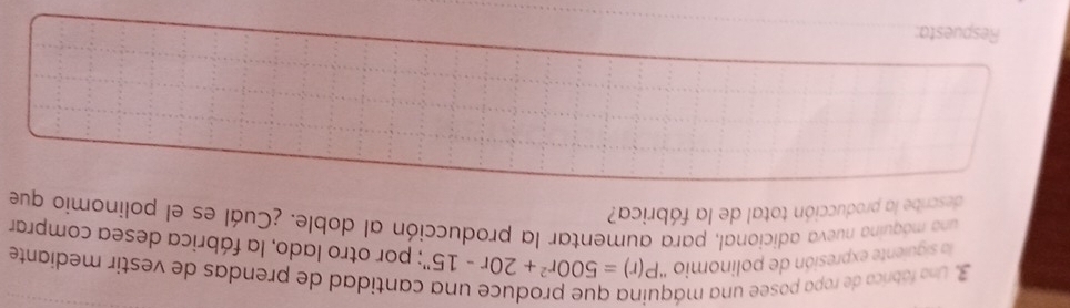 Una fábrica de ropa posee una má 
cantidad de prendas de vestir mediante 
la siguiente expresión de polinomio ' P(r)=500r^2+20r-15'' ' por otro lado, la fábrica desea comprar 
una máquina nueva adicional, para aumentar la producción al doble. ¿Cuál es el polinomio que 
describe la producción total de la fábrica? 
Respuesta:
