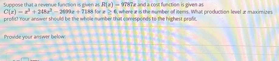 Suppose that a revenue function is given as R(x)=9787x and a cost function is given as
C(x)=x^3+248x^2-2699x+7188 for x≥ 6 , where x is the number of items. What production level x maximizes 
profit? Your answer should be the whole number that corresponds to the highest profit. 
Provide your answer below:
x-□