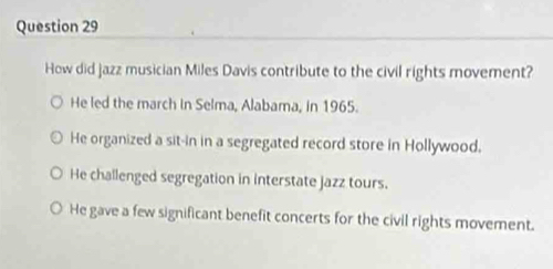 How did jazz musician Miles Davis contribute to the civil rights movement?
He led the march in Selma, Alabama, in 1965.
He organized a sit-in in a segregated record store in Hollywood.
He challenged segregation in interstate jazz tours.
He gave a few significant benefit concerts for the civil rights movement.