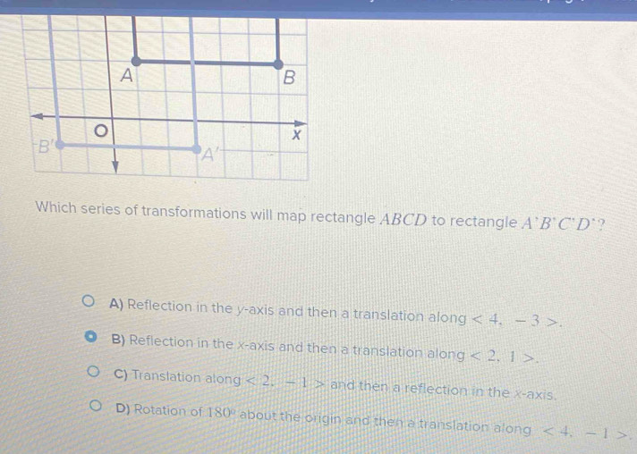 Which series of transformations will map rectangle ABCD to rectangle A'B'C'D' ?
A) Reflection in the y-axis and then a translation along < 4. — 3 >.
B) Reflection in the x-axis and then a translation along <2, |>
C) Translation along <2,-1> and then a reflection in the x-axis.
D) Rotation of 180° about the origin and then a translation along <4,-1