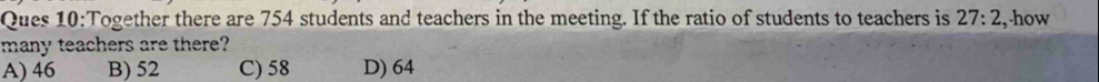 Ques 10:Together there are 754 students and teachers in the meeting. If the ratio of students to teachers is 27:2 ,-how
many teachers are there?
A) 46 B) 52 C) 58 D) 64