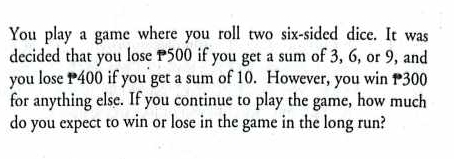 You play a game where you roll two six-sided dice. It was 
decided that you lose P500 if you get a sum of 3, 6, or 9, and 
you lose P400 if you get a sum of 10. However, you win P300
for anything else. If you continue to play the game, how much 
do you expect to win or lose in the game in the long run?