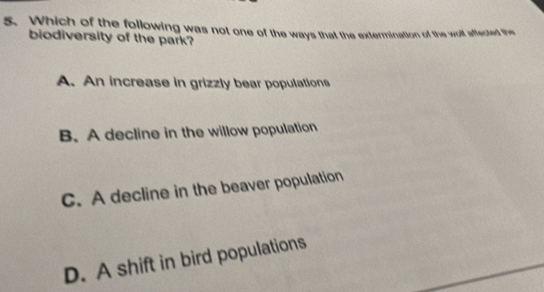 Which of the following was not one of the ways that the extermination of the woll affected the
biodiversity of the park?
A. An increase in grizzly bear populations
B. A decline in the willow population
C. A decline in the beaver population
D. A shift in bird populations