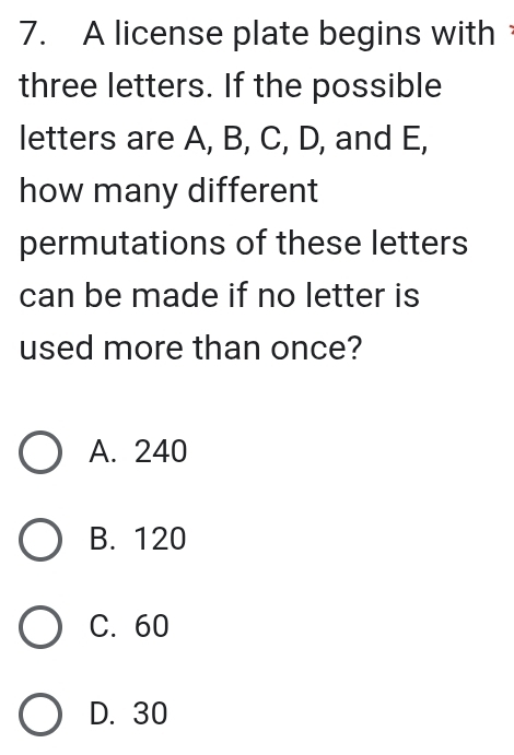 A license plate begins with
three letters. If the possible
letters are A, B, C, D, and E,
how many different
permutations of these letters
can be made if no letter is
used more than once?
A. 240
B. 120
C. 60
D. 30