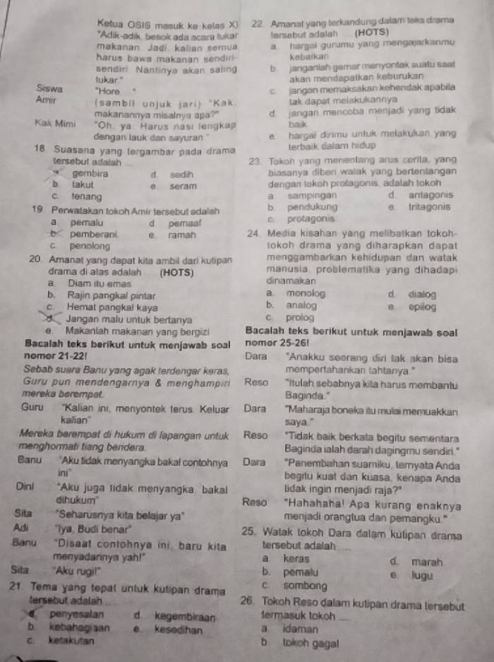 Ketua OSIS masuk ke kelas X) 22 Amanal yang terkandung dalam toks drama
*Adik-adik besok ada acara tuka tersebut adalah (HOTS)
makanan Jadí kalian semua a. hargai gurumu yang mengajarkanmu
harus bawa makanan sendir  kebaikan
sendir Nantinya akan saling b janganiah gamar menyontak suatu saat 
lukar." akan mendapatkan keburukan
Siswa "Hore c. jangan memaksakan kehendak apabila
Amir (sambil unjuk jari) "Kak tak dapat melakukannya
makanannya misalnya apa?" d. jangan mencoba menjadi yang tidak
Kak Mimi "Oh ya Harus nasi lengka balk
dangan lauk dan sayuran " e hargai dirimu untuk melakukan yang
18 Suasana yang lergambar pada drama terbaik dalam hidup
tersebut adalah 23. Tokoh yang menentang arus cerila, yang
gembira d sedih biasanya diben watak yang bertentangan
b takut e seram dengan lokoh protagonis, adalah tokoh
c. tenang a sampingan d antagonis
19 Perwatakan tokoh Amir tersebut adalsh b pendukung e tritagonis
a pemalu d pemaaf c. protagonis
b pemberani e ramah 24. Media kisahan yang melibatkan tokoh
c. penolong tokoh drama yang diharapkan dapat 
20 Amanat yang dapat kita ambil dari kutipan menggambarkan kehidupan dan watak 
drama di atas adalah (HOTS) manusia problematika yang dihadap
dinamakan
a. Diam itu emas a menolog d dialog
b. Rajin pangkal pintar b. analog
c. Hemat pangkai kaya e epilog
Jangan malu untuk bertanya c prolog
e  Makanlah makanan yang bergizi Bacalah teks berikut untuk menjawab soal
Bacalah teks berikut untuk menjawab soal nomor 25-26!
nomor 21-22!  Dara "Anakku seerang diri lak akan bisa
Sebab suera Banu yang agak terdengar keras mempertahankan tahtanya."
Guru pun mendengarnya & menghampiri Reso "Itulah sebabnya kita harus membantu
mereka berempat. Baginda."
Guru 'Kalian ini, menyontek terus. Keluar Dara "Maharaja boneka itu mulai memuakkan
kalian'' saya."
Mereka berempat di hukum di lapangan untuk Reso "Tidak baik berkata begitu sementara
menghormati tiang bendera. Baginda ialah darah dagingmu sendiri."
Banu 'Aku tidak menyangka bakal contohnya Dara *Panembahan suamiku, temyata Anda
ini" begitu kuat dan kuasa, kenapa Anda
Dìni *Aku juga tidak menyangka, bakal lidak ingin menjadi raja?"
dihukum' Reso "Hahahaha! Apa kurang enaknya
Sita "Seharusnya kita belajar ya" menjadi orangtua dan pemangku."
Adi ''Iya. Budi benar'' 25. Watak tokoh Dara dalam kulipan drama
Banu a *Disaat contohnya in baru kita tersebut adalah
menyadarinya yah!" a keras d. marah
Sita    "Aku rugi!" b. pemalu e lugu
c sombong
21 Tema yang tepal untuk kutipan dram 26. Tokoh Reso dalam kutipan drama tersebut
tersebut adalah
€ penyesalan d kegembiraan termasuk tokoh
b kebahagiaan e kesedihan a idaman
c. ketakutan b tokoh gagal