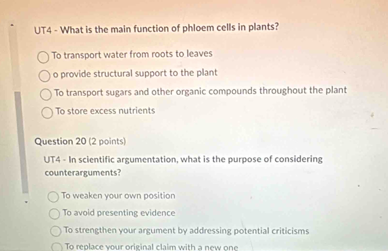 UT4 - What is the main function of phloem cells in plants?
To transport water from roots to leaves
o provide structural support to the plant
To transport sugars and other organic compounds throughout the plant
To store excess nutrients
Question 20 (2 points)
UT4 - In scientific argumentation, what is the purpose of considering
counterarguments?
To weaken your own position
To avoid presenting evidence
To strengthen your argument by addressing potential criticisms
To replace vour original claim with a new one