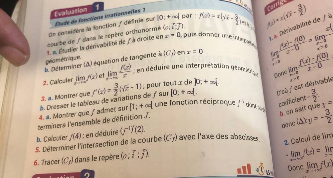 Evaluation 1
_   f(x)=x(sqrt(x)- 3/2 )
Étude de fonctions irrationnelles 1
et limlimits _xto 0 (f(x)-f(0))/x-0 =limlimits _xto 0frac x. a. Dérivabilité de f à
On considère la fonction ƒ définie sur [0;+∈fty [ par :
(c,b)
courbe de f dans le repère orthonormé (0;vector i;vector j). f(x)=x(sqrt(x)- 3/2 ) 2x+1 Corrige
1. a. Étudier la dérivabilité de ƒ à droite en x=0 puis  donner une interpréta
x>0
géométrique.
b. Déterminer (Δ) équation de tangente à (C_f) en x=0
x>0
2. Calculer limlimits _xto +∈fty f(x) et limlimits _xto +∈fty  f(x)/x ; en déduire une interprétation géométrique Donc limlimits _xto 0 (f(x)-f(0))/x-0 
D'où fest dérivable
3. a. Montrer que f'(x)= 3/2 (sqrt(x)-1); pour tout x de ]0;+∈fty [.
b. Dresser le tableau de variations de ƒsur [0;+∈fty [. x>0
cœfficient - 3/2 .
4. a. Montrer que fadmet sur [1;+∈fty [ une fonction réciproque f^(-1) dont ond
b. on sait que y=
donc ;(△): y=- 3/2 
terminera l'ensemble de définition J.
b. Calculer f(4); en déduire (f^(-1))'(2).
5. Déterminer l'intersection de la courbe (C_f) avec l'axe des abscisses.
2. Calcul de lim
6. Tracer (C_f) dans le repère (0;vector i;vector j).
limlimits _xto +∈fty f(x)=limlimits _xto 
Donc limlimits _xto +∈fty f(x)
45 nin