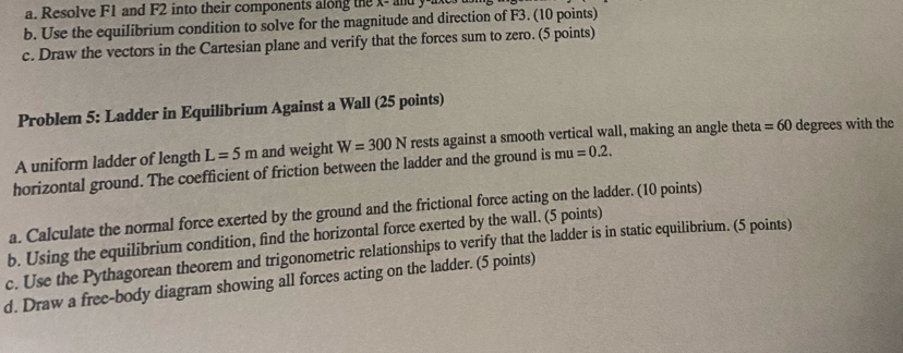 Resolve F1 and F2 into their components along the x - and y
b. Use the equilibrium condition to solve for the magnitude and direction of F3. (10 points) 
c. Draw the vectors in the Cartesian plane and verify that the forces sum to zero. (5 points) 
Problem 5: Ladder in Equilibrium Against a Wall (25 points) 
A uniform ladder of length L=5m and weight W=300N rests against a smooth vertical wall, making an angle theta =60 degrees with the 
horizontal ground. The coefficient of friction between the ladder and the ground is mu=0.2. 
a. Calculate the normal force exerted by the ground and the frictional force acting on the ladder. (10 points) 
b. Using the equilibrium condition, find the horizontal force exerted by the wall. (5 points) 
c. Use the Pythagorean theorem and trigonometric relationships to verify that the ladder is in static equilibrium. (5 points) 
d. Draw a free-body diagram showing all forces acting on the ladder. (5 points)