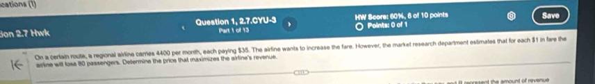 cations (1) 
Jon 2.7 Hwk Question 1, 2.7.CYU-3 Part 1 of 13 HW Score: 60%, 6 of 10 points Save 
Points: 0 of 1 
On a certain route, a regional airdine carries 4400 per month, each paying $35. The airline wants to increase the fare. However, the market research department estimates that for each $1 in fare the 
ailine will lose 80 passengers. Determine the price that maximizes the airline's revenue. 
m 
o rese nt the amount of revenue .