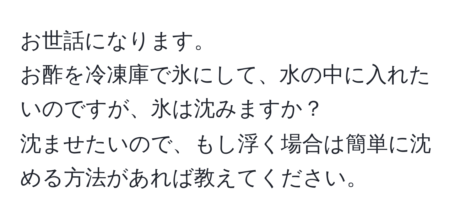 お世話になります。  
お酢を冷凍庫で氷にして、水の中に入れたいのですが、氷は沈みますか？  
沈ませたいので、もし浮く場合は簡単に沈める方法があれば教えてください。