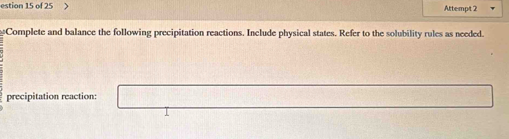 estion 15 of 25 Attempt 2 
Complete and balance the following precipitation reactions. Include physical states. Refer to the solubility rules as needed. 
precipitation reaction: