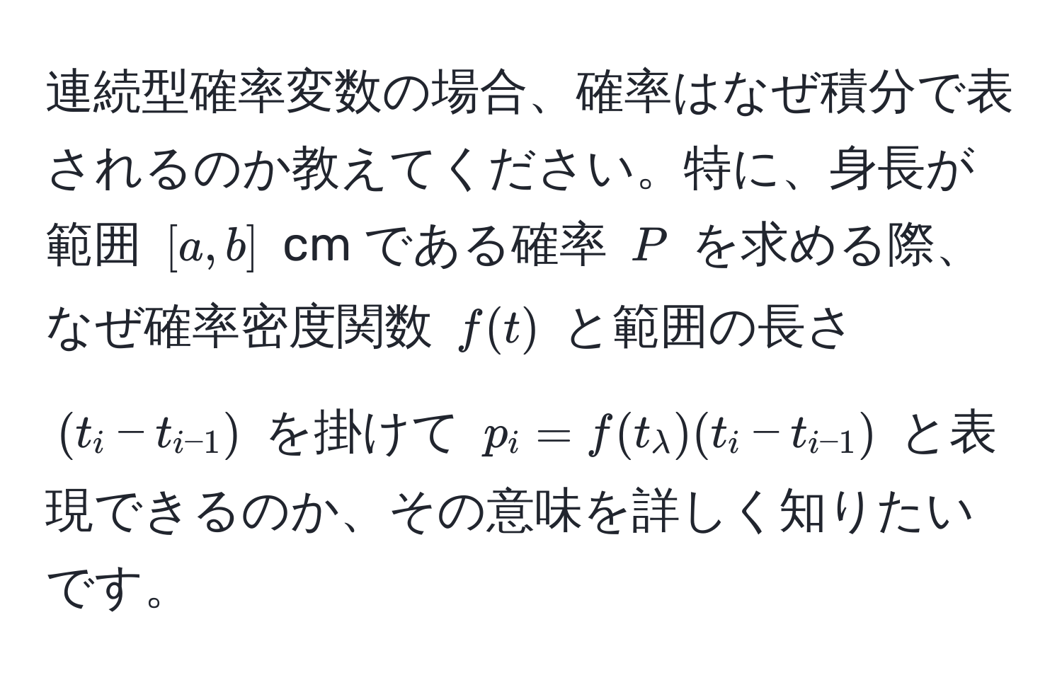 連続型確率変数の場合、確率はなぜ積分で表されるのか教えてください。特に、身長が範囲 $[a, b]$ cm である確率 $P$ を求める際、なぜ確率密度関数 $f(t)$ と範囲の長さ $(t_i - t_i-1)$ を掛けて $p_i = f(t_lambda)(t_i - t_i-1)$ と表現できるのか、その意味を詳しく知りたいです。