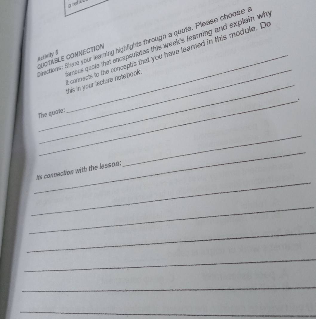 a reflect 
irections: Share your learning highlights through a quote. Please choose 
amous quote that encapsulates this week's learning and explain wh 
_ 
Activity 5 QUOTABLE CONNECTION 
t connects to the concept/s that you have learned in this module. De 
_ 
this in your lecture notebook. 
_. 
The quote: 
_ 
_ 
_ 
Its connection with the lesson: 
_ 
_ 
_ 
_ 
_