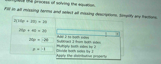 mplete the process of solving the equation.
Fill in all missing terms and select all missing descriptions. Simplify any fractions.
2(10p+20)=20
20p+40=20
Add 2 to both sides
20p=-20 Subtract 2 from both sides
Multiply both sides by 2
p=-1 Divide both sides by 2
Apply the distributive property