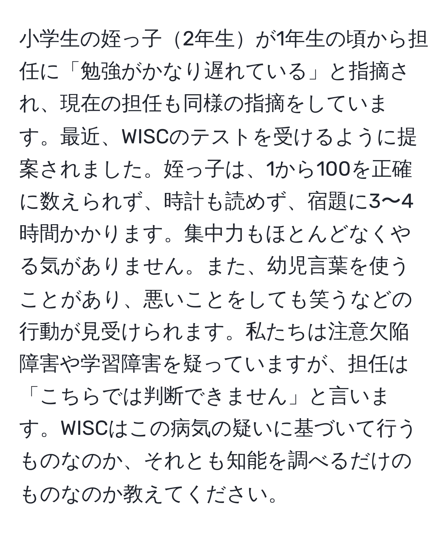 小学生の姪っ子2年生が1年生の頃から担任に「勉強がかなり遅れている」と指摘され、現在の担任も同様の指摘をしています。最近、WISCのテストを受けるように提案されました。姪っ子は、1から100を正確に数えられず、時計も読めず、宿題に3〜4時間かかります。集中力もほとんどなくやる気がありません。また、幼児言葉を使うことがあり、悪いことをしても笑うなどの行動が見受けられます。私たちは注意欠陥障害や学習障害を疑っていますが、担任は「こちらでは判断できません」と言います。WISCはこの病気の疑いに基づいて行うものなのか、それとも知能を調べるだけのものなのか教えてください。