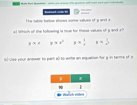 New! Multi Part Question - when you answer this question we'll mark each part individually
Bookwork code: 6A Calculator allowed
The table below shows some values of y and x.
a) Which of the following is true for these values of y and x?
yalpha x yalpha x^2 y alpha  1/x  yalpha  1/x^2 
b) Use your answer to part a) to write an equation for y in terms of x.
Watch video