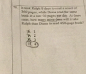 It took Ksiph 8 days to read a novei of
360 papes, whle Disna read the same
book at a rate 50 pages per day. At these
rases, herw many more daws will is take
Ralph than Diana to read 450 -page book?
1
2
3
1 4