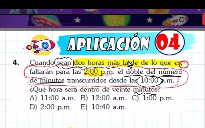 Aplicación 64
4. Cuando sean dos horas más ta de de lo que es
faltarán para las 2:00 p.m. el doble del número
de minutos transcurridos desde las 10:00 à m
¿Qué hora será dentro de veinte minutos?
A) 11:00 a.m. B) 12:00 a.m. C) 1:00 p.m.
D) 2:00 p.m. E) 10:40 a.m.