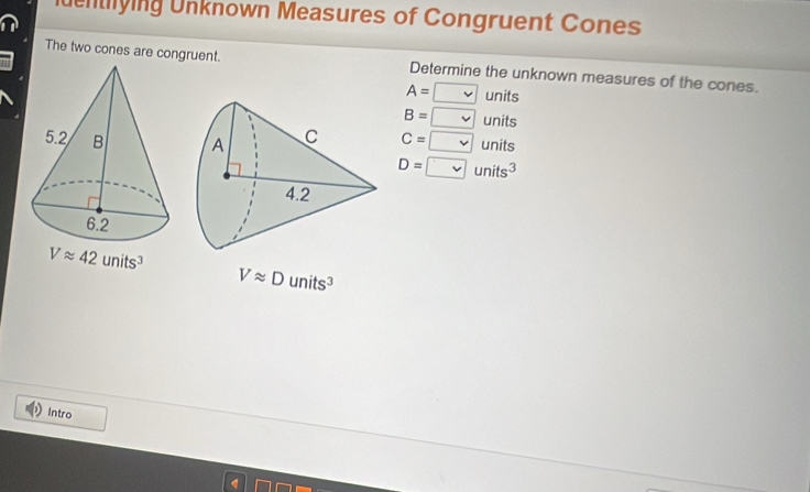 ldentying Unknown Measures of Congruent Cones
The two cones are congruent. Determine the unknown measures of the cones.
A=□ units
B= vee  units
C=□ units
D=□ units^3
Vapprox 42units^3
Vapprox Dunits^3
Intro