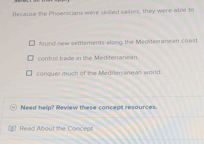 Because the Phoenicians were skilled sailors, they were able to
found new settlements along the Mediterranean coast.
control trade in the Mediterranean.
conquer much of the Mediterranean world.
Need help? Review these concept resources.
a Read About the Concept