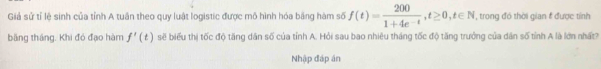 Giả sử tỉ lệ sinh của tỉnh A tuân theo quy luật logistic được mô hình hóa băng hàm số f(t)= 200/1+4e^(-t) , t≥ 0, t∈ N , trong đó thời gian # được tính 
băng tháng. Khi đó đạo hàm f'(t) sẽ biểu thị tốc độ tăng dân số của tỉnh A. Hỏi sau bao nhiêu tháng tốc độ tăng trưởng của dân số tỉnh A là lớn nhất? 
Nhập đáp án