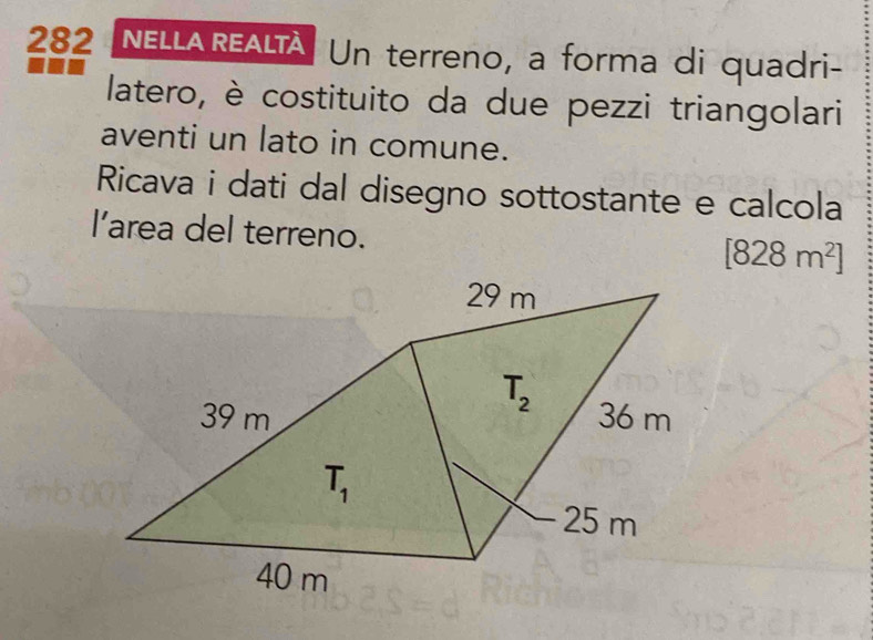 282 NELLAREALTA Un terreno, a forma di quadri-
latero, è costituito da due pezzi triangolari
aventi un lato in comune.
Ricava i dati dal disegno sottostante e calcola
l’area del terreno.
[828m^2]