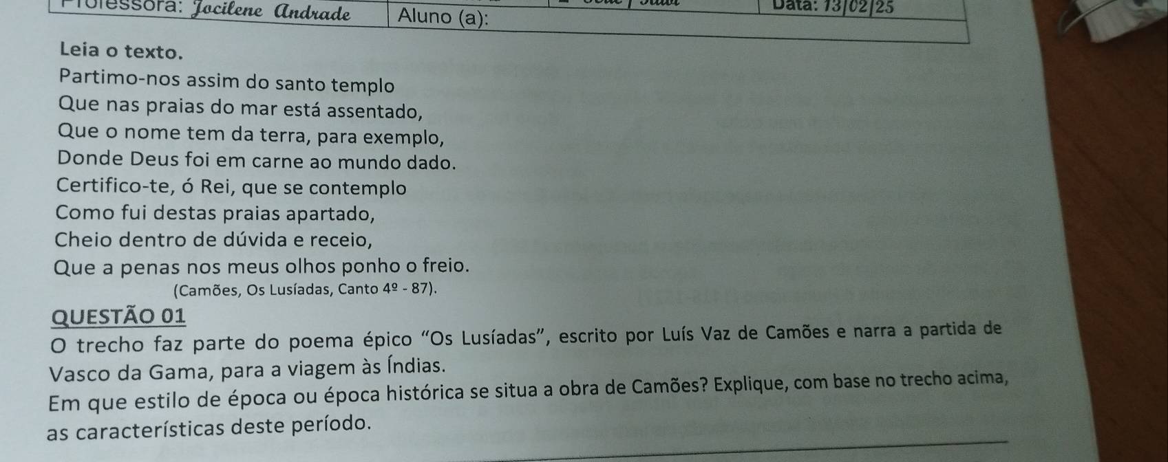 Tolessora: Jocilene Andrade Aluno (a): 
Data: 13/02/25 
Leia o texto. 
Partimo-nos assim do santo templo 
Que nas praias do mar está assentado, 
Que o nome tem da terra, para exemplo, 
Donde Deus foi em carne ao mundo dado. 
Certifico-te, ó Rei, que se contemplo 
Como fui destas praias apartado, 
Cheio dentro de dúvida e receio, 
Que a penas nos meus olhos ponho o freio. 
(Camões, Os Lusíadas, Canto 4º - 87). 
QUeStÃo 01 
O trecho faz parte do poema épico “Os Lusíadas”, escrito por Luís Vaz de Camões e narra a partida de 
Vasco da Gama, para a viagem às Índias. 
Em que estilo de época ou época histórica se situa a obra de Camões? Explique, com base no trecho acima, 
as características deste período.