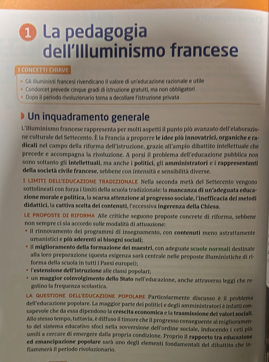 ① La pedagogia
dell’Illuminismo francese
I CONCETTI CHIAVE
Gli illuministi francesi rivendicano il valore di un'educazione razionale e utile
Condorcet prevede cinque gradi di istruzione gratuiti, ma non obbligatori
Dopo il periodo rivoluzionario torna a decollare l'istruzione privata
Un inquadramento generale
L'Illuminismo francese rappresenta per molti aspetti il punto più avanzato dell'elaborazio-
ne culturale del Settecento. É la Francia a proporre le idee più innovatrici, organiche e ra-
dicali nel campo della riforma dell’istruzione, grazie all’ampio díbattito intellettuale che
precede e accompagna la rivoluzione. A porsi il problema dell’educazione pubblica non
sono soltanto gli intellettuali, ma anche i politici, gli amministratori e í rappresentanti
della società civile francese, sebbene con intensità e sensibilità diverse.
I LIMITI DELLEDUCAZIONE TRADIZIONALE Nella seconda metà del Settecento vengono
sottolineatí con forza i limiti della scuola tradizionale: la mancanza di un adeguata educa-
zione morale e política, la scarsa attenzione al progresso sociale, l'inefficacia dei metodi
didattici, la cattiva scelta dei contenuti, l'eccessiva ingerenza della Chiesa.
LE PROPOSTE DI RIFORMA Alle critiche seguono proposte concrete dí riforma, sebbene
non sempre ci sia accordo sulle modalità di attuazione:
il rinnovamento dei programmi di insegnamento, con contenuti meno astrattamente
umanistici e più aderenti ai bisogni sociali;
il miglioramento della formazione dei maestri, con adeguate scuole normali destinate
alla loro preparazione (questa esigenza sarà centrale nelle proposte illuminístiche di rí-
forma della scuola in tutti i Paesi europei);
l'estensione dell'istruzione alle classi popolarí;
un maggior coinvolgimento dello Stato nell'educazione, anche attraverso leggi che re-
golino la frequenza scolastica.
LA QUESTIONE DELL'EDUCAZIONE POPOLARE Particolarmente discusso è il problema
dell'educazione popolare. La maggior parte dei politici e degli amministratori è infatti con-
sapevole che da essa dípendono la crescita economica e la trasmissione dei valori sociali.
Allo stesso tempo, tuttavia, è diffuso il timore che il progresso conseguente al miglioramen-
to del sistema educativo sfocí nella sovversione dell'ordine sociale, inducendo i cetí più
umili a cercare di emergere dalla propria condizione. Proprio il rapporto tra educazione
ed emancipazione popolare sarà uno degli elementi fondamentali del dibattito che in-
fiammerà il período rivoluzionario.