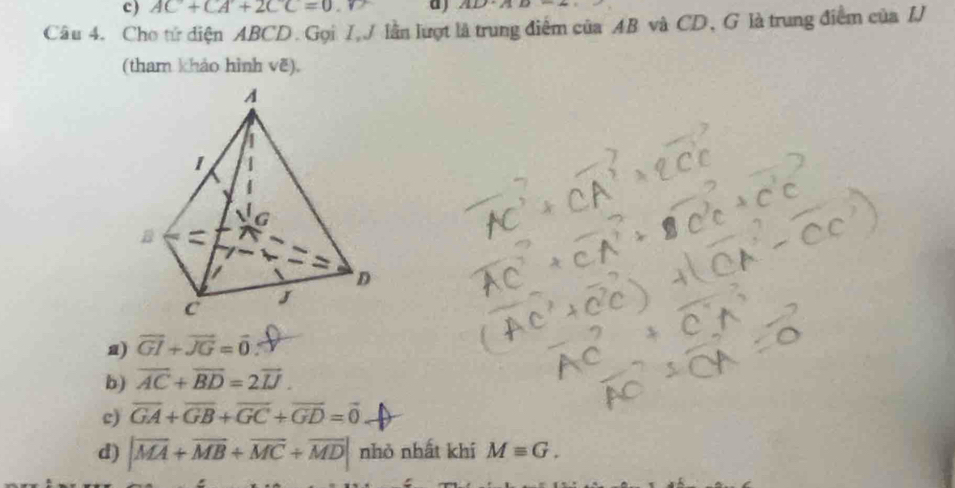 AC+CA+2CC=0 a ) 1111B-AD1
Câu 4. Cho tử diện ABCD. Gọi I, J lần lượt là trung điểm của AB và CD, G là trung điểm của IJ
(tham khảo hình vẽ).
a) vector GI+vector JG=vector 0
b) overline AC+overline BD=2overline IJ.
c) overline GA+overline GB+overline GC+overline GD=vector 0
d) |vector MA+vector MB+vector MC+vector MD| nhỏ nhất khí Mequiv G.