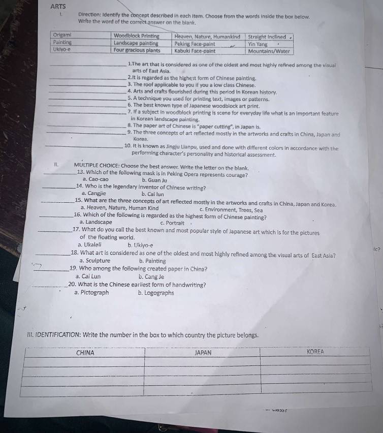 ARTS
1, Direction: Identify the concept described in each item. Choose from the words inside the box below.
Write the word of the correct answer on the blank.
_1.The art that is considered as one of the oldest and most highly refined among the visual
arts of East Asia.
_2.It is regarded as the highest form of Chinese painting.
_3. The roof applicable to you if you a low class Chinese.
_4. Arts and crafts flourished during this period in Korean history.
_5. A technique you used for printing text, images or patterns.
_6. The best known type of Japanese woodblock art print.
_7. If a subject in woodblock printing is scene for everyday life what is an important feature
In Korean landscape painting
_8. The paper art of Chinese is “paper cutting”, in Japan is.
_9. The three concepts of art reflected mostly in the artworks and crafts in China, Japan and
Korea.
_10. It is known as Jingju Lianpu, used and done with different colors in accordance with the
performing character's personality and historical assessment.
II. MULTIPLE CHOICE: Choose the best answer. Write the letter on the blank.
_13. Which of the following mask is in Peking Opera represents courage?
a. Cao-cao b. Guan Ju
_14. Who is the legendary inventor of Chinese writing?
a. Cangjie b. Cai lun
_15. What are the three concepts of art reflected mostly in the artworks and crafts in China, Japan and Korea.
a. Heaven, Nature, Human Kind c. Environment, Trees, Sea
_16. Which of the following is regarded as the highest form of Chinese painting?
a. Landscape c. Portrait
_17. What do you call the best known and most popular style of Japanese art which is for the pictures
of the floating world.
a. Ukaleli b. Ukiyo--e
ic?
_18. What art is considered as one of the oldest and most highly refined among the visual arts of East Asia?
a. Sculpture b. Painting
_19. Who among the following created paper in China?
a. Cai Lun b. Cang Je
_20. What is the Chinese earliest form of handwriting?
a. Pictograph b. Logographs
III. IDENTIFICATION: Write the number in the box to which country the picture belongs.
