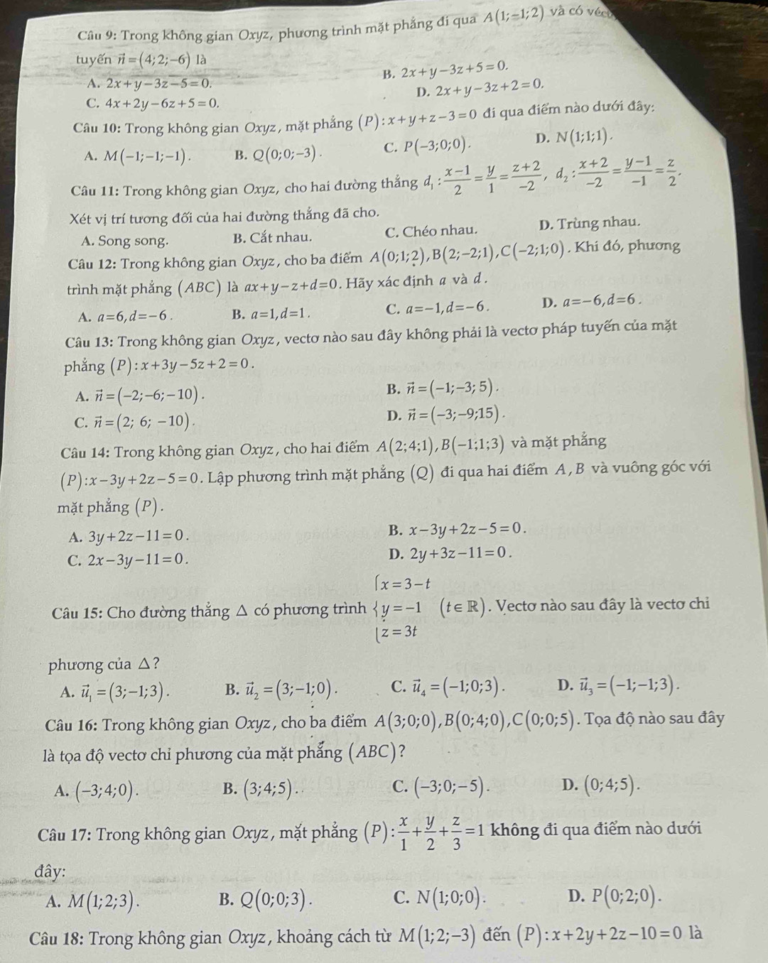 Trong không gian Oxyz, phương trình mặt phẳng đi qua A(1;-1;2) và có vécu
tuyến vector n=(4;2;-6) là
B. 2x+y-3z+5=0.
A. 2x+y-3z-5=0. D. 2x+y-3z+2=0.
C. 4x+2y-6z+5=0.
Câu 10: Trong không gian Oxyz, mặt phẳng (P): :x+y+z-3=0 đi qua điểm nào dưới đây:
A. M(-1;-1;-1). B. Q(0;0;-3). C. P(-3;0;0). D. N(1;1;1).
Câu 11: Trong không gian Oxyz, cho hai đường thắng d_1: (x-1)/2 = y/1 = (z+2)/-2 ,d_2: (x+2)/-2 = (y-1)/-1 = z/2 .
Xét vị trí tương đối của hai đường thẳng đã cho.
A. Song song. B. Cắt nhau. C. Chéo nhau. D. Trùng nhau.
Câu 12: Trong không gian Oxyz , cho ba điểm A(0;1;2),B(2;-2;1),C(-2;1;0). Khi đó, phương
trình mặt phẳng (ABC) là ax+y-z+d=0. Hãy xác định a và d .
A. a=6,d=-6. B. a=1,d=1. C. a=-1,d=-6. D. a=-6,d=6.
Câu 13: Trong không gian Oxyz, vectơ nào sau đây không phải là vectơ pháp tuyến của mặt
phẳng (P):x+3y-5z+2=0.
A. vector n=(-2;-6;-10).
B. vector n=(-1;-3;5).
C. vector n=(2;6;-10).
D. vector n=(-3;-9;15).
Câu 14: Trong không gian Oxyz, cho hai điểm A(2;4;1),B(-1;1;3) và mặt phẳng
( 1 ):x-3y+2z-5=0. Lập phương trình mặt phẳng (Q) đi qua hai điểm A,B và vuông góc với
mặt phẳng (P).
A. 3y+2z-11=0.
B. x-3y+2z-5=0.
C. 2x-3y-11=0.
D. 2y+3z-11=0.
(x=3-t
Câu 15: Cho đường thẳng △ cd phương trình langle y=-1 (t∈ R). Vectơ nào sau đây là vectơ chi
[z=3t
phương của △ ?
A. vector u_1=(3;-1;3). B. vector u_2=(3;-1;0). C. vector u_4=(-1;0;3). D. vector u_3=(-1;-1;3).
Câu 16: Trong không gian Oxyz , cho ba điểm A(3;0;0),B(0;4;0),C(0;0;5). Tọa độ nào sau đây
là tọa độ vectơ chỉ phương của mặt phẳng (4°C J?
A. (-3;4;0). B. (3;4;5). C. (-3;0;-5). D. (0;4;5).
Câu 17: Trong không gian Oxyz, mặt phẳng (P):  x/1 + y/2 + z/3 =1 không đi qua điểm nào dưới
đây:
A. M(1;2;3). B. Q(0;0;3). C. N(1;0;0). D. P(0;2;0).
Câu 18: Trong không gian Oxyz, khoảng cách từ M(1;2;-3) đến (P):x+2y+2z-10=0 là