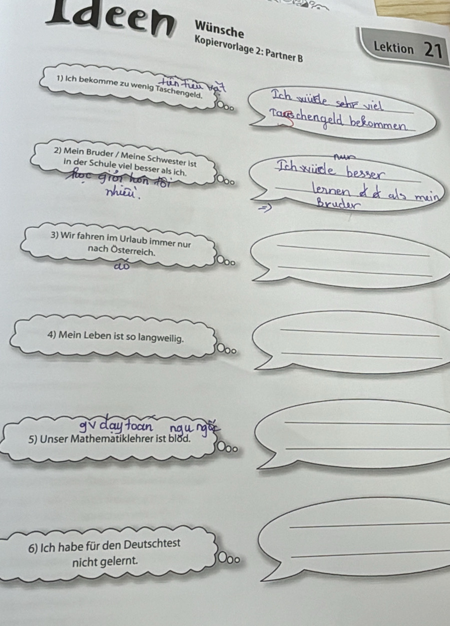 eeh Wünsche 
Lektion 21 
Kopiervorlage 2: Partner B 
tun tei 
_ 
1) Ich bekomme zu wenig Taschengeld. 
_ 
_ 
2) Mein Bruder / Meine Schwester ist_ 
_ 
in der Schule viel besser als ich. 0o_ 
_ 
3) Wir fahren im Urlaub immer nur 
nach Österreich. 
_ 
co 
_ 
00o 
4) Mein Leben ist so langweilig. 
_ 
Ooo 
_ 
_ 
_ 
ngungo 
_ 
5) Unser Mathematiklehrer ist blod. 
Doº 
_ 
_ 
_ 
6) Ich habe für den Deutschtest_ 
nicht gelernt. Ooo