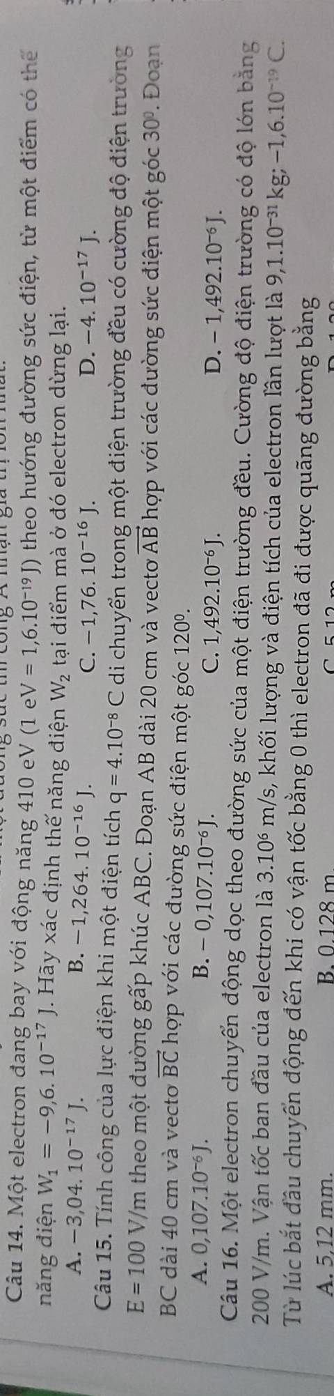 Một electron đang bay với động năng 410 eV (1 e V=1,6.10^(-19)J) theo hướng đường sức điện, từ một điểm có thể
năng điện W_1=-9,6.10^(-17)J Hãy xác định thế năng điện W_2 tại điểm mà ở đó electron dừng lại.
A. -3,04. 10^(-17)J. B. -1,264.10^(-16)J. D. -4.10^(-17)J.
C. -1,76.10^(-16)J.
Câu 15. Tính công của lực điện khi một điện tích q=4.10^(-8)C di chuyển trong một điện trường đều có cường độ điện trường
E=100 V/m theo một đường gấp khúc ABC. Đoạn AB dài 20 cm và vectơ vector AB hợp với các đường sức điện một góc 30°. Đoạn
BC dài 40 cm và vecto vector BC hợp với các đường sức điện một góc 120°.
A. 0,107.10^(-6)J. B. -0,107.10^(-6)J.
C. 1,492.10^(-6)J. D. -1,492.10^(-6)J.
Câu 16. Một electron chuyển động dọc theo đường sức của một điện trường đều. Cường độ điện trường có độ lớn bằng
200 V/m. Vận tốc ban đầu của electron là 3.10 m/s, khối lượng và điện tích của electron lần lượt là 9,1.10^(-31)kg;-1,6.10^(-19)C.
Từ lúc bắt đầu chuyển động đến khi có vận tốc bằng 0 thì electron đã đi được quãng đường bằng
A. 5,12 mm. B. 0.128 m