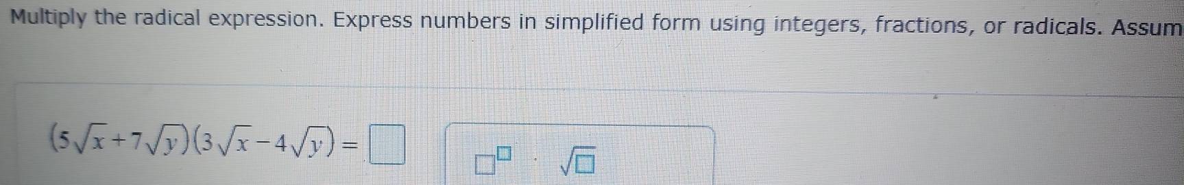 Multiply the radical expression. Express numbers in simplified form using integers, fractions, or radicals. Assum
(5sqrt(x)+7sqrt(y))(3sqrt(x)-4sqrt(y))=□
sqrt(□ )