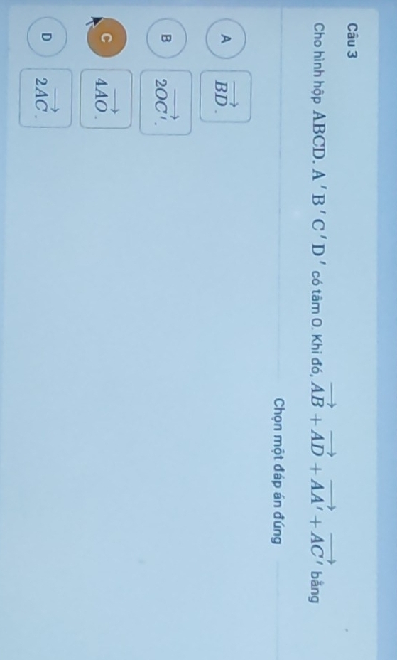 Cho hình hộp ABCD. A'B'C'D' có tamO . Khi đó, vector AB+vector AD+vector AA'+vector AC' bằng
Chọn một đáp án đúng
A vector BD.
B 2vector OC'.
C 4vector AO.
D 2vector AC.
