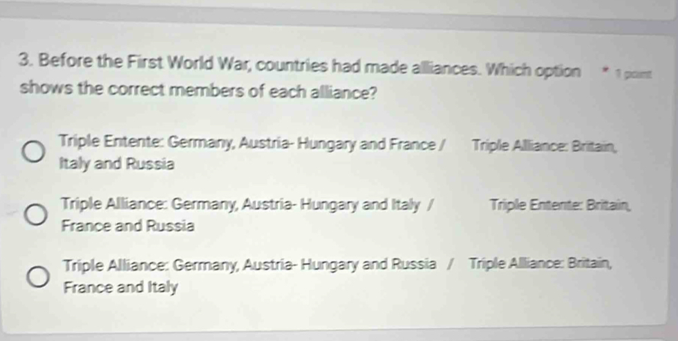 Before the First World War, countries had made alliances. Which option * 1 point
shows the correct members of each alliance?
Triple Entente: Germany, Austria- Hungary and France / Triple Alliance: Britain,
Italy and Russia
Triple Alliance: Germany, Austria- Hungary and Italy / Triple Entente: Britain,
France and Russia
Triple Alliance: Germany, Austria- Hungary and Russia / Triple Alliance: Britain,
France and Italy