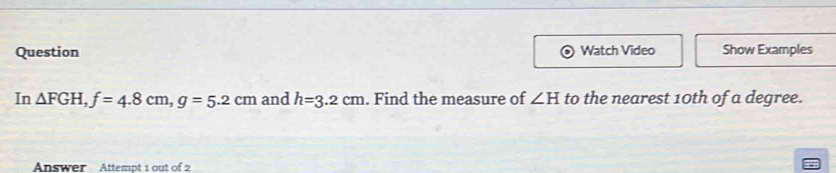 Question Watch Video Show Examples 
In △ FGH, f=4.8cm, g=5.2cm and h=3.2cm. Find the measure of ∠ H to the nearest 10th of a degree. 
Answer Attempt 1 out of 2