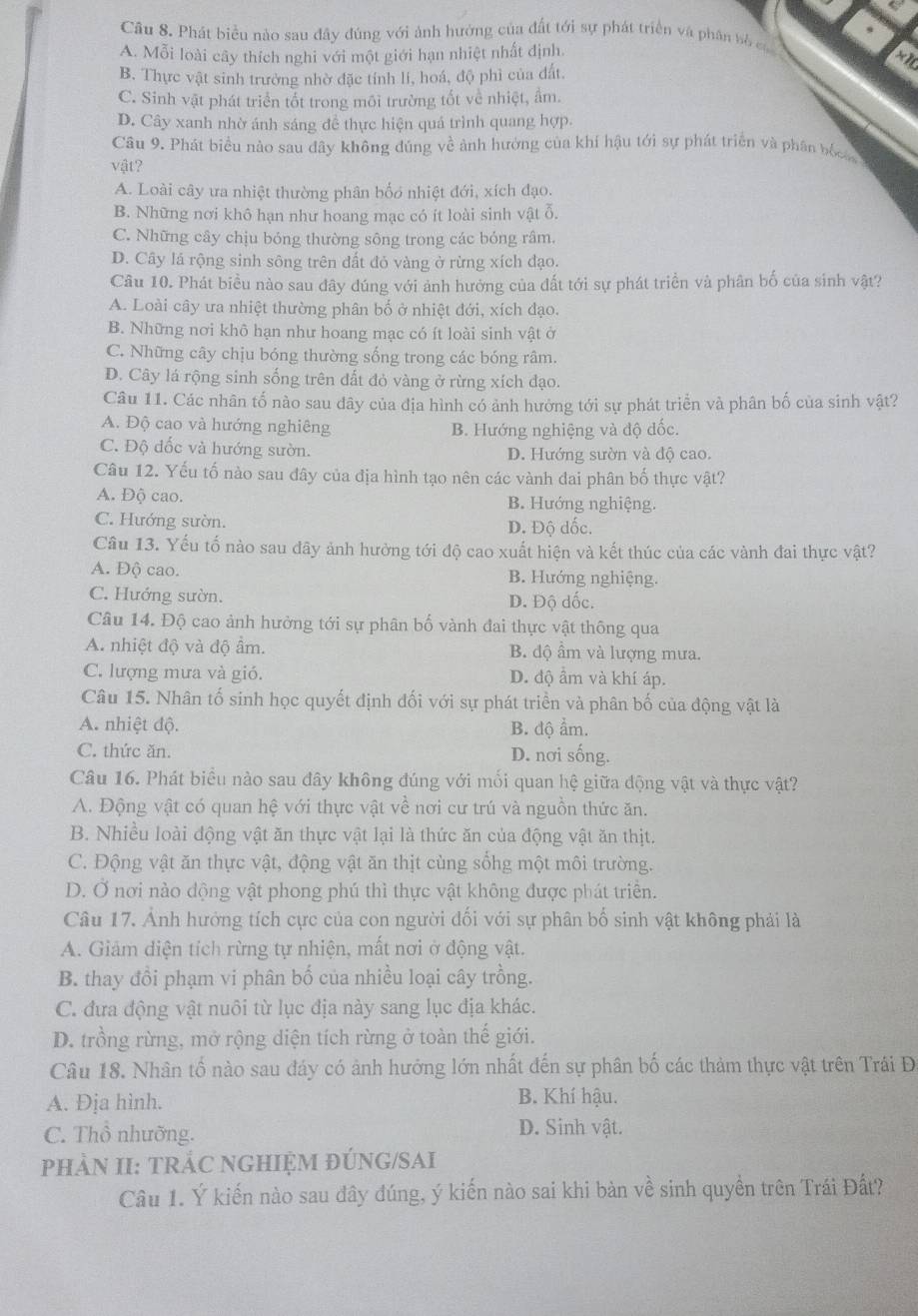 a
9
Câu 8. Phát biểu nào sau đây đúng với ảnh hướng của đất tới sự phát triển và phân bố củ
A. Mỗi loài cây thích nghi với một giới hạn nhiệt nhất định.
xt
B. Thực vật sinh trưởng nhờ đặc tính lí, hoá, độ phì của đất.
C. Sinh vật phát triển tốt trong môi trường tốt về nhiệt, ẩm.
D. Cây xanh nhờ ánh sáng đề thực hiện quá trình quang hợp.
Câu 9. Phát biểu nào sau đây không đúng về ảnh hưởng của khí hậu tới sự phát triển và phân bố
vật?
A. Loài cây ưa nhiệt thường phân bốo nhiệt đới, xích đạo.
B. Những nơi khô hạn như hoang mạc có ít loài sinh vật ỗ.
C. Những cây chịu bóng thường sông trong các bóng râm.
D. Cây lá rộng sinh sông trên đất đỏ vàng ở rừng xích đạo.
Câu 10. Phát biều nào sau dây đúng với ảnh hưởng của đất tới sự phát triển và phân bố của sinh vật?
A. Loài cây ưa nhiệt thường phân bố ở nhiệt đới, xích đạo.
B. Những nơi khô hạn như hoang mạc có ít loài sinh vật ở
C. Những cây chịu bóng thường sống trong các bóng râm.
D. Cây lá rộng sinh sống trên đất đỏ vàng ở rừng xích đạo.
Câu 11. Các nhân tố nào sau dây của địa hình có ảnh hưởng tới sự phát triển và phân bố của sinh vật?
A. Độ cao và hướng nghiêng B. Hướng nghiệng và độ đốc.
C. Độ đốc và hướng sườn. D. Hướng sườn và độ cao.
Câu 12. Yếu tố nào sau đây của địa hình tạo nên các vành đai phân bố thực vật?
A. Độ cao. B. Hướng nghiệng.
C. Hướng sườn. D. Độ dốc.
Cầâu 13. Yếu tố nào sau đãy ảnh hưởng tới độ cao xuất hiện và kết thúc của các vành đai thực vật?
A. Độ cao. B. Hướng nghiệng.
C. Hướng sườn. D. Độ dốc.
Câu 14. Độ cao ảnh hưởng tới sự phân bố vành đai thực vật thông qua
A. nhiệt độ và độ ẩm. B. độ ầm và lượng mưa.
C. lượng mưa và gió. D. độ ẩm và khí áp.
Câu 15. Nhân tố sinh học quyết định đối với sự phát triển và phân bố của động vật là
A. nhiệt độ. B. độ ẩm.
C. thức ăn. D. nơi sống.
Câu 16. Phát biểu nào sau đây không đúng với mối quan hệ giữa động vật và thực vật?
A. Động vật có quan hệ với thực vật về nơi cư trú và nguồn thức ăn.
B. Nhiều loài động vật ăn thực vật lại là thức ăn của động vật ăn thịt.
C. Động vật ăn thực vật, động vật ăn thịt cùng sổhg một môi trường.
D. Ở nơi nào dộng vật phong phú thì thực vật không được phát triển.
Câu 17. Ảnh hưởng tích cực của con người đối với sự phân bố sinh vật không phải là
A. Giảm diện tích rừng tự nhiện, mất nơi ở động vật.
B. thay đổi phạm vi phân bố của nhiều loại cây trồng.
C. đưa động vật nuôi từ lục địa này sang lục địa khác.
D. trồng rừng, mở rộng diện tích rừng ở toàn thế giới.
Câu 18. Nhân tố nào sau đáy có ảnh hướng lớn nhất đến sự phân bố các thàm thực vật trên Trái Đ.
A. Đja hình. B. Khí hậu.
C. Thổ nhưỡng. D. Sinh vật.
pHÀN II: TRÁC NGHIỆM ĐÚNG/SAI
Câu 1. Ý kiến nào sau đây đúng, ý kiến nào sai khi bàn về sinh quyền trên Trái Đất?