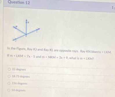 In the Figure, Ray KJ and Ray KL are opposite rays. Ray KN bisects ∠ LKM
If m∠ LKM=7x-5 and m , what is m∠ LKM 7
22 degrees
18.75 degrees
156 degrees
50 degrees