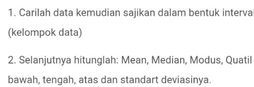 Carilah data kemudian sajikan dalam bentuk interva 
(kelompok data) 
2. Selanjutnya hitunglah: Mean, Median, Modus, Quatil 
bawah, tengah, atas dan standart deviasinya.