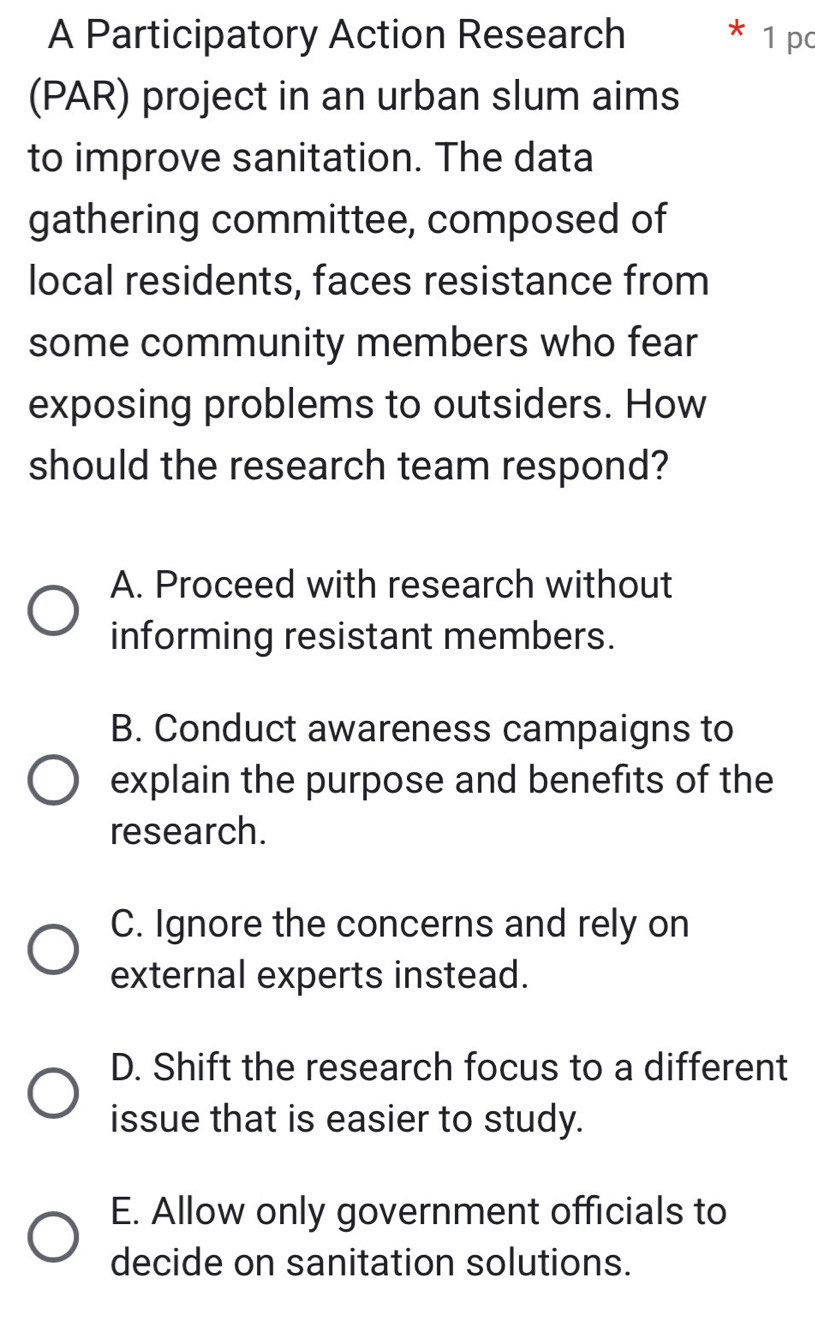 A Participatory Action Research 1 pc
(PAR) project in an urban slum aims
to improve sanitation. The data
gathering committee, composed of
local residents, faces resistance from
some community members who fear
exposing problems to outsiders. How
should the research team respond?
A. Proceed with research without
informing resistant members.
B. Conduct awareness campaigns to
explain the purpose and benefits of the
research.
C. Ignore the concerns and rely on
external experts instead.
D. Shift the research focus to a different
issue that is easier to study.
E. Allow only government officials to
decide on sanitation solutions.