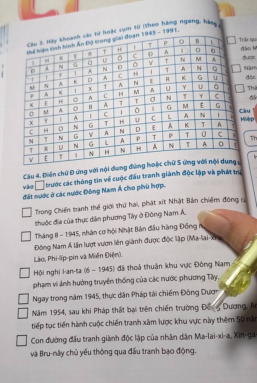 cụm từ (theo hàng ngang, hàngở
91. 
qu 
o M 
ợc 
ăm 
ộc 
Thá 
đấi 
u 5 
ệp 
Th 
Câu 4. Điền chữ Đ ứng với nội dun 
vào □ trước các thông tin về cuộc đấu tranh giành độc lập và phát triể 
đất nước ở các nước Đông Nam Á cho phù hợp. 
Trong Chiến tranh thế giới thứ hai, phát xít Nhật Bản chiếm đóng cá 
thuộc địa của thực dân phương Tây ở Đông Nam Á. 
Tháng 8 - 1945, nhân cơ hội Nhật Bản đầu hàng Đồng 
Đông Nam Á lần lượt vươn lên giành được độc lập (Ma-lai-xi-a, 
Lào, Phi-líp-pin và Miến Điện). 
Hội nghị I-an-ta (6 - 1945) đã thoả thuận khu vực Đông Nam 
phạm vi ảnh hưởng truyền thống của các nước phương Tây. 
Ngay trong năm 1945, thực dân Pháp tái chiếm Đông Dươc 
Năm 1954, sau khi Pháp thất bại trên chiến trường Đe n Dương, An 
tiếp tục tiến hành cuộc chiến tranh xâm lược khu vực này thêm 50 năm 
Con đường đấu tranh giành độc lập của nhân dân Ma-lai-xi-a, Xin-ga- 
và Bru-nây chủ yếu thông qua đấu tranh bạo động.